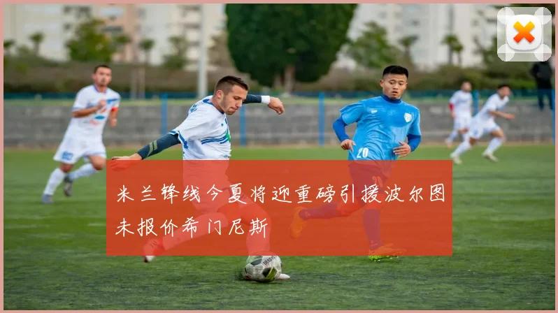 米兰锋线今夏将迎重磅引援波尔图未报价希门尼斯