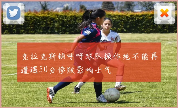 克拉克斯顿呼吁球队振作绝不能再遭遇50分惨败影响士气