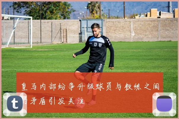 皇马内部纷争升级球员与教练之间的矛盾引发关注