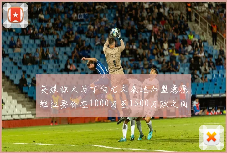 英媒称大马丁向尤文表达加盟意愿维拉要价在1000万至1500万欧之间