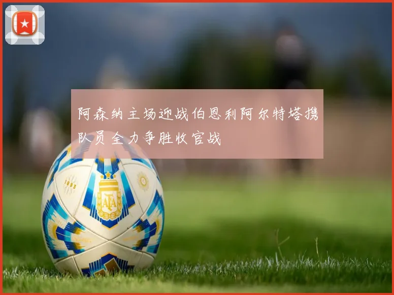 阿森纳主场迎战伯恩利阿尔特塔携队员全力争胜收官战