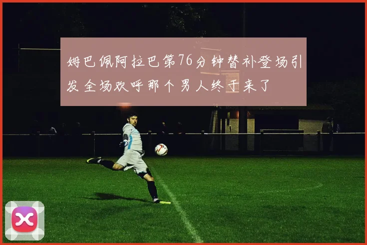 姆巴佩阿拉巴第76分钟替补登场引发全场欢呼那个男人终于来了