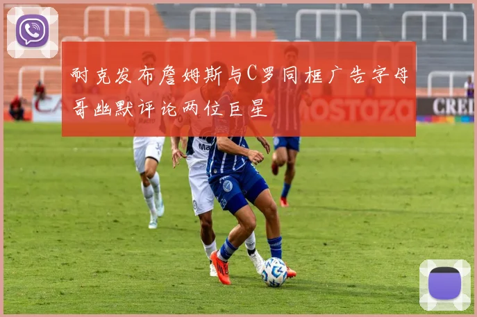 耐克发布詹姆斯与C罗同框广告字母哥幽默评论两位巨星