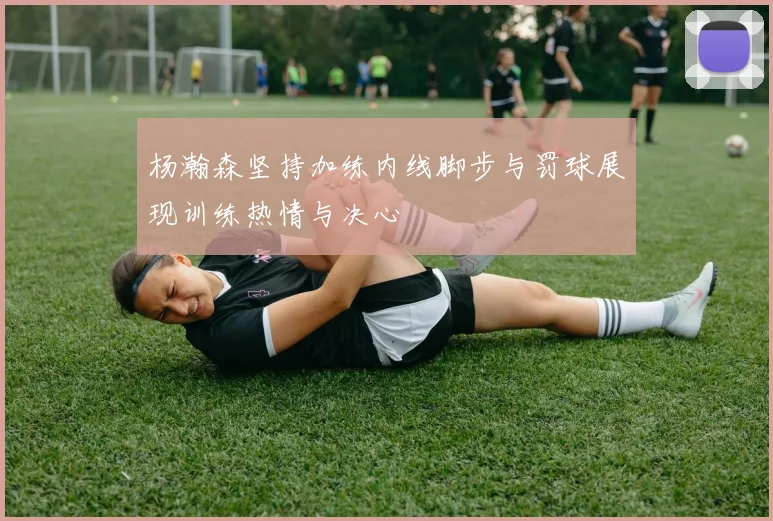 杨瀚森坚持加练内线脚步与罚球展现训练热情与决心