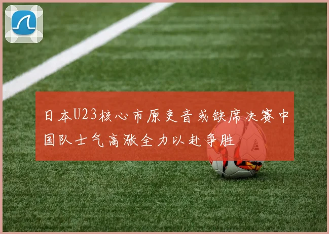日本U23核心市原吏音或缺席决赛中国队士气高涨全力以赴争胜