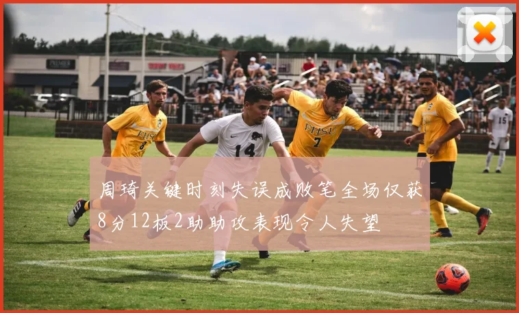 周琦关键时刻失误成败笔全场仅获8分12板2助助攻表现令人失望