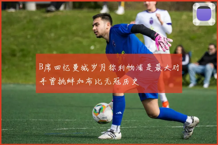 B席回忆曼城岁月称利物浦是最大对手曾挑衅加布比无冠历史