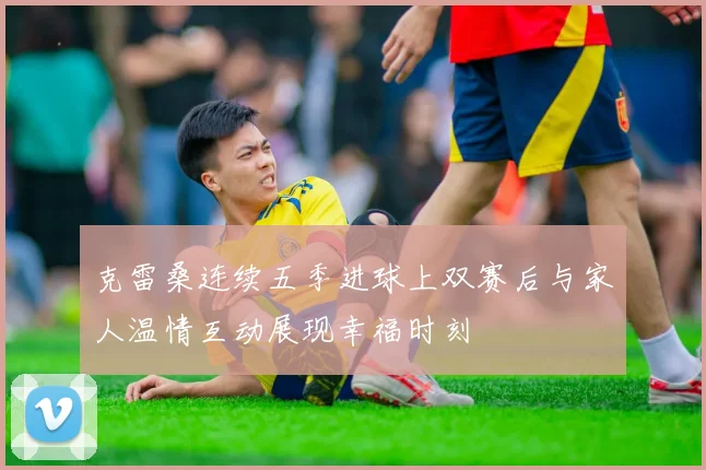 克雷桑连续五季进球上双赛后与家人温情互动展现幸福时刻