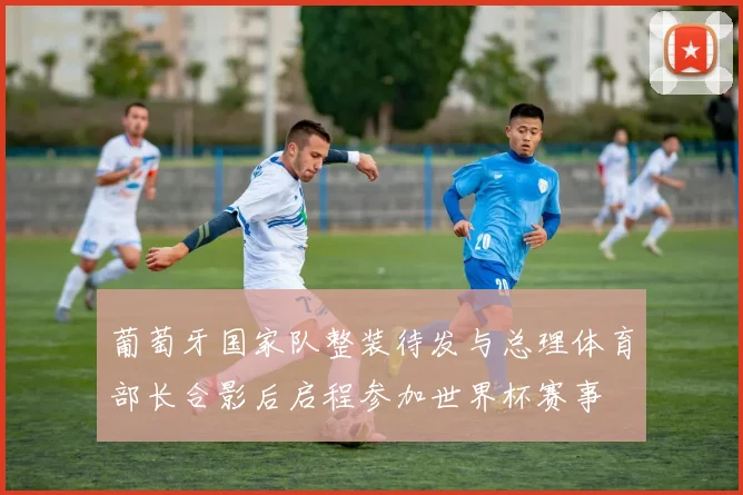 葡萄牙国家队整装待发与总理体育部长合影后启程参加世界杯赛事
