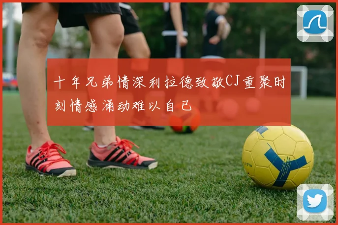 十年兄弟情深利拉德致敬CJ重聚时刻情感涌动难以自已