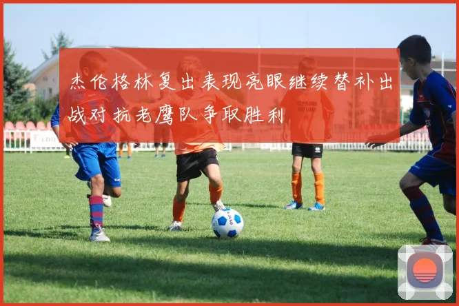 杰伦格林复出表现亮眼继续替补出战对抗老鹰队争取胜利