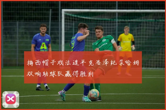 梅西帽子戏法追平克洛泽纪录哈姆双响助球队赢得胜利