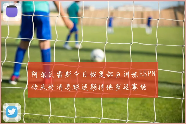 阿尔瓦雷斯今日恢复部分训练ESPN传来好消息球迷期待他重返赛场