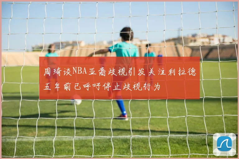 周琦谈NBA亚裔歧视引发关注利拉德五年前已呼吁停止歧视行为