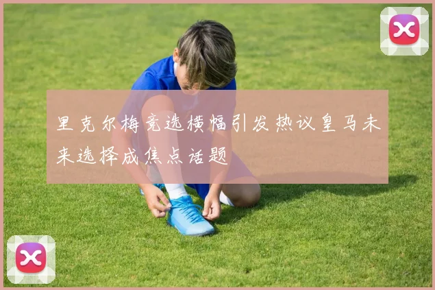 里克尔梅竞选横幅引发热议皇马未来选择成焦点话题