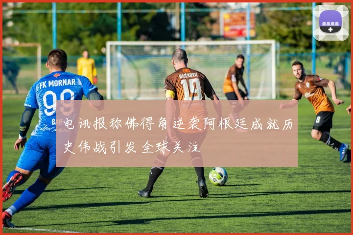 电讯报称佛得角逆袭阿根廷成就历史伟战引发全球关注