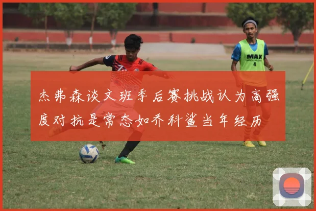 杰弗森谈文班季后赛挑战认为高强度对抗是常态如乔科鲨当年经历