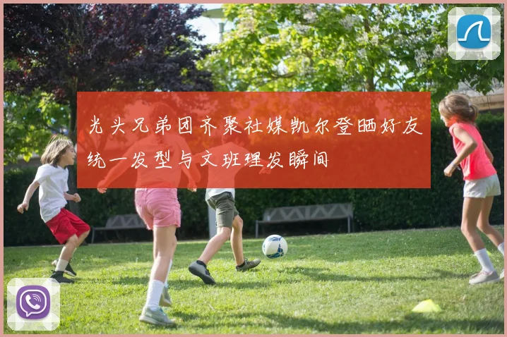 光头兄弟团齐聚社媒凯尔登晒好友统一发型与文班理发瞬间