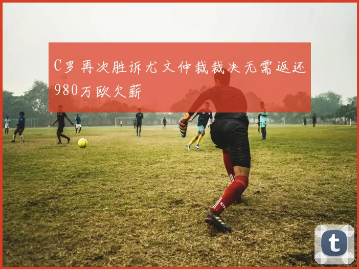 C罗再次胜诉尤文仲裁裁决无需返还980万欧欠薪