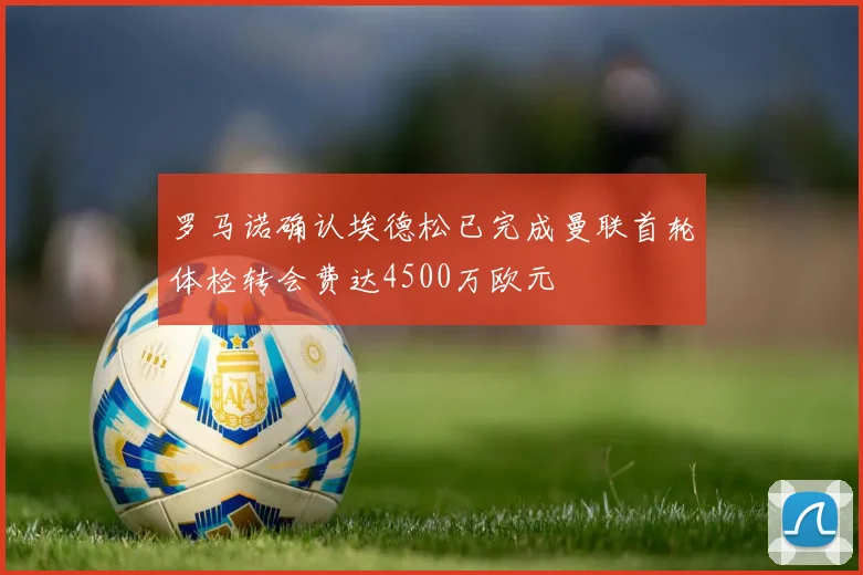 罗马诺确认埃德松已完成曼联首轮体检转会费达4500万欧元