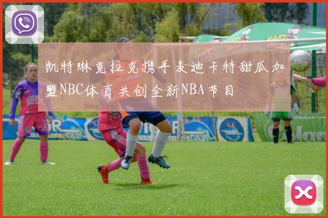 凯特琳克拉克携手麦迪卡特甜瓜加盟NBC体育共创全新NBA节目